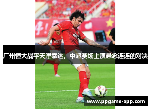 广州恒大战平天津泰达，中超赛场上演悬念连连的对决