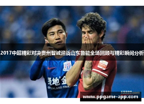 2017中超精彩对决贵州智诚迎战山东鲁能全场回顾与精彩瞬间分析
