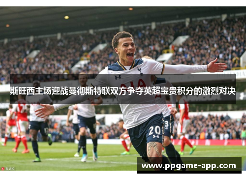 斯旺西主场迎战曼彻斯特联双方争夺英超宝贵积分的激烈对决