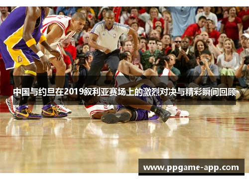 中国与约旦在2019叙利亚赛场上的激烈对决与精彩瞬间回顾