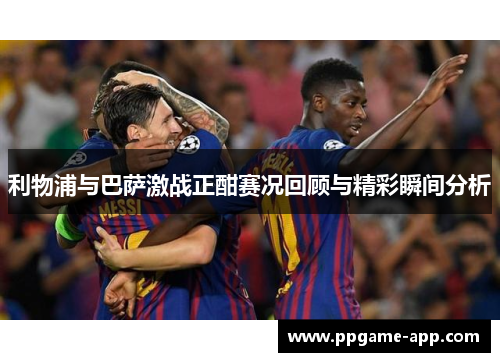 利物浦与巴萨激战正酣赛况回顾与精彩瞬间分析