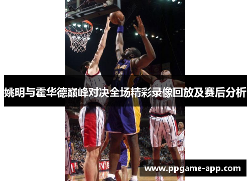 姚明与霍华德巅峰对决全场精彩录像回放及赛后分析